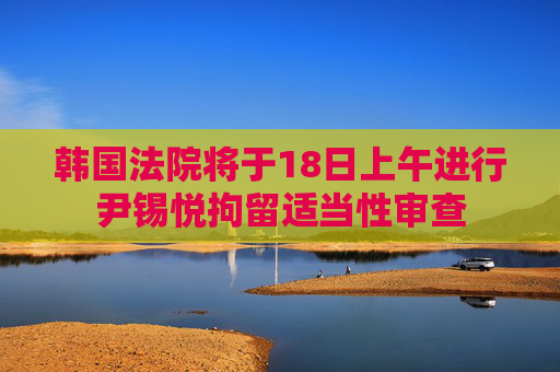 韩国法院将于18日上午进行尹锡悦拘留适当性审查