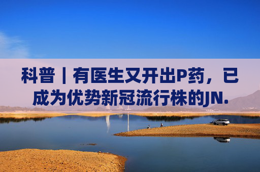 科普｜有医生又开出P药，已成为优势新冠流行株的JN.1变异株有何不同