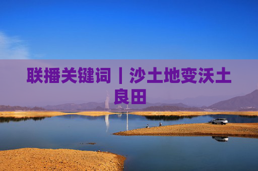 联播关键词｜沙土地变沃土良田