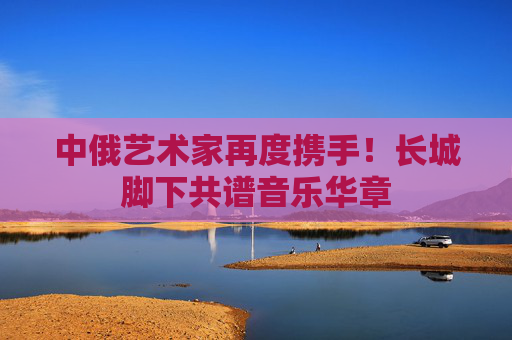 中俄艺术家再度携手！长城脚下共谱音乐华章