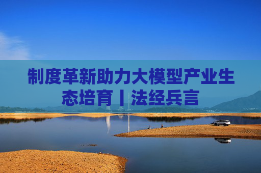 制度革新助力大模型产业生态培育丨法经兵言