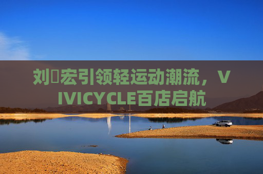 刘畊宏引领轻运动潮流，VIVICYCLE百店启航
