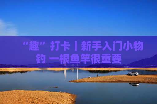 “趣”打卡丨新手入门小物钓 一根鱼竿很重要