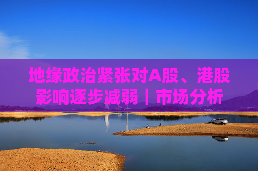 地缘政治紧张对A股、港股影响逐步减弱｜市场分析