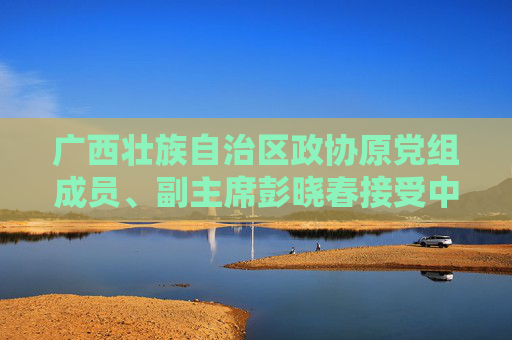广西壮族自治区政协原党组成员、副主席彭晓春接受中央纪委国家监委纪律审查和监察调查