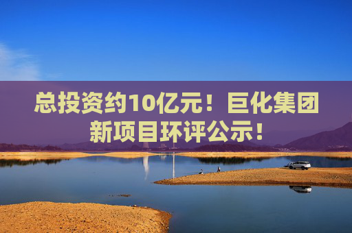 总投资约10亿元！巨化集团新项目环评公示！