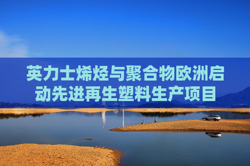 英力士烯烃与聚合物欧洲启动先进再生塑料生产项目