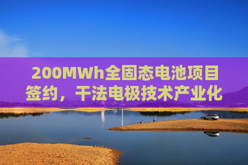 200MWh全固态电池项目签约，干法电极技术产业化加速