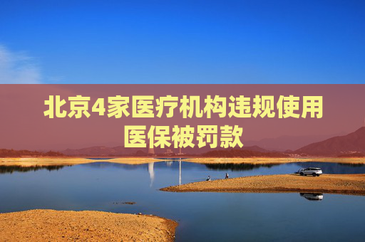 北京4家医疗机构违规使用医保被罚款