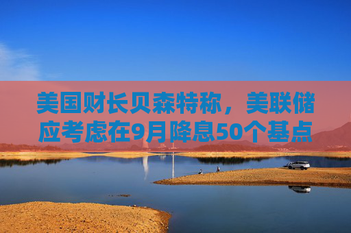 美国财长贝森特称，美联储应考虑在9月降息50个基点