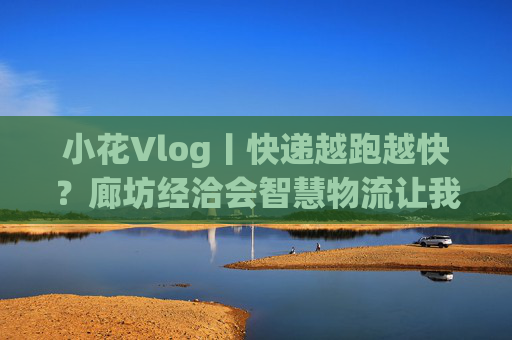 小花Vlog丨快递越跑越快？廊坊经洽会智慧物流让我瞳孔地震！