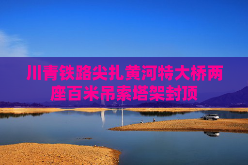 川青铁路尖扎黄河特大桥两座百米吊索塔架封顶