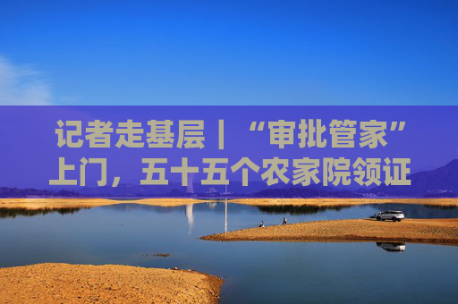 记者走基层｜“审批管家”上门，五十五个农家院领证迎客