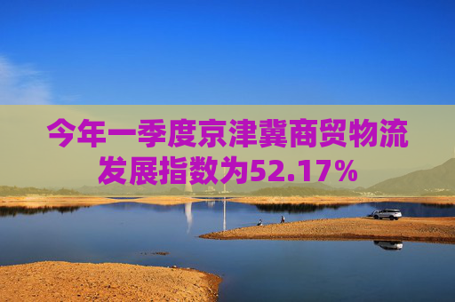 今年一季度京津冀商贸物流发展指数为52.17%