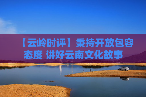 【云岭时评】秉持开放包容态度 讲好云南文化故事