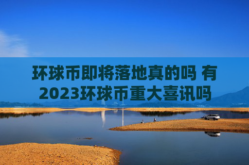 环球币即将落地真的吗 有2023环球币重大喜讯吗
