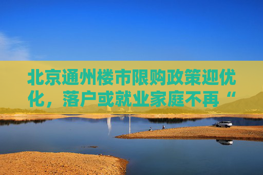 北京通州楼市限购政策迎优化，落户或就业家庭不再“双限”