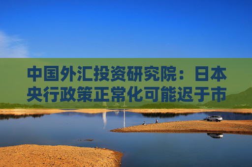 中国外汇投资研究院：日本央行政策正常化可能迟于市场预期
