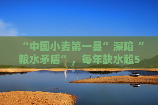 “中国小麦第一县”深陷“粮水矛盾”，每年缺水超5000万吨