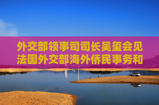 外交部领事司司长吴玺会见法国外交部海外侨民事务和领事管理司司长卡尔莫纳