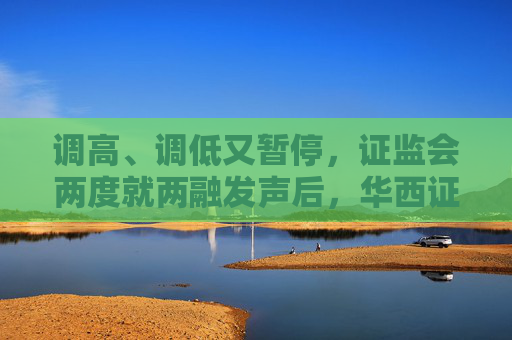 调高、调低又暂停，证监会两度就两融发声后，华西证券“紧急响应”