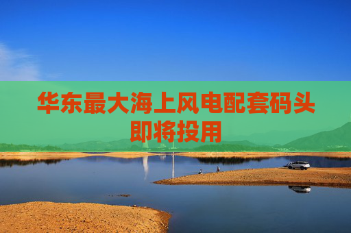华东最大海上风电配套码头即将投用