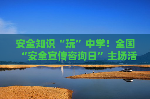 安全知识“玩”中学！全国“安全宣传咨询日”主场活动即将在郑开启
