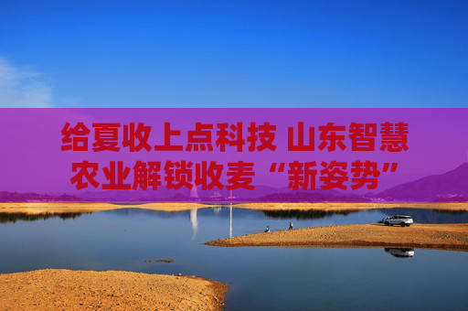 给夏收上点科技 山东智慧农业解锁收麦“新姿势”