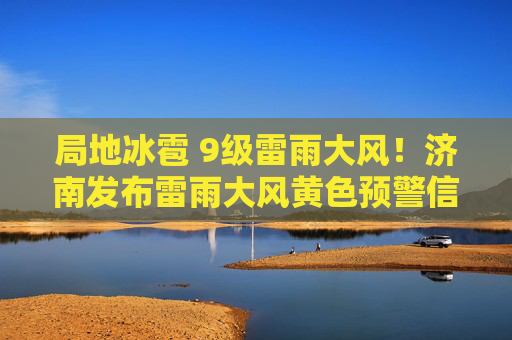 局地冰雹 9级雷雨大风！济南发布雷雨大风黄色预警信号
