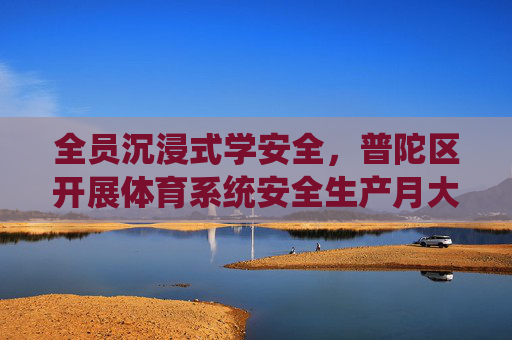 全员沉浸式学安全，普陀区开展体育系统安全生产月大培训