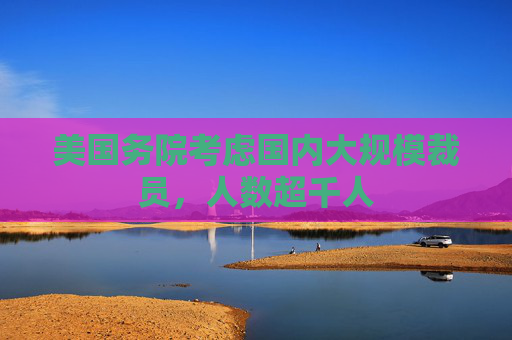 美国务院考虑国内大规模裁员，人数超千人