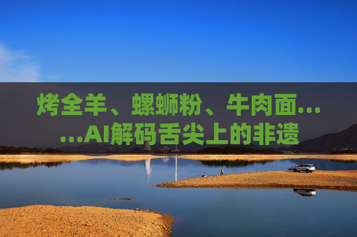 烤全羊、螺蛳粉、牛肉面……AI解码舌尖上的非遗