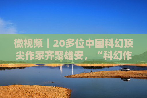 微视频｜20多位中国科幻顶尖作家齐聚雄安，“科幻作家雄安行”活动正式启动