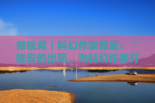 微视频｜科幻作家郑军：“雄安的出现，为科幻作家打开了全新的创作宇宙”