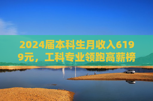 2024届本科生月收入6199元，工科专业领跑高薪榜