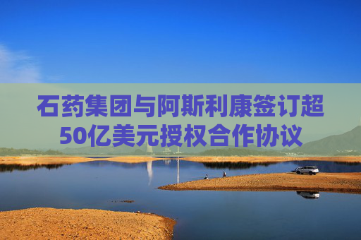 石药集团与阿斯利康签订超50亿美元授权合作协议