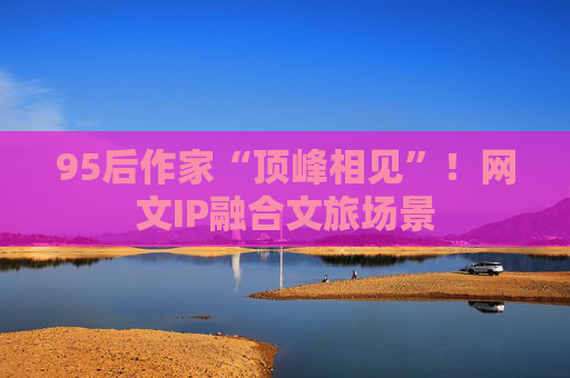 95后作家“顶峰相见”！网文IP融合文旅场景