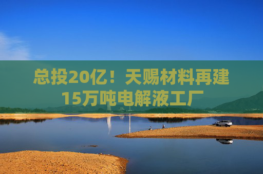 总投20亿！天赐材料再建15万吨电解液工厂