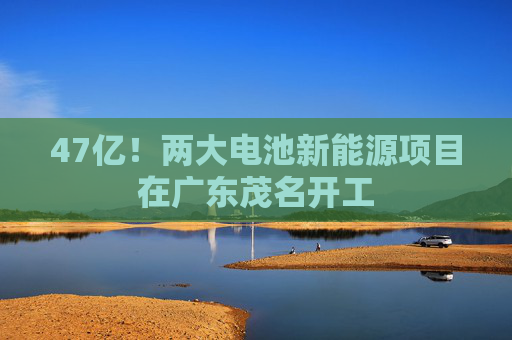 47亿！两大电池新能源项目在广东茂名开工