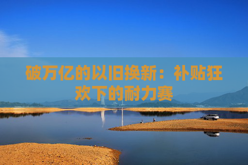 破万亿的以旧换新：补贴狂欢下的耐力赛