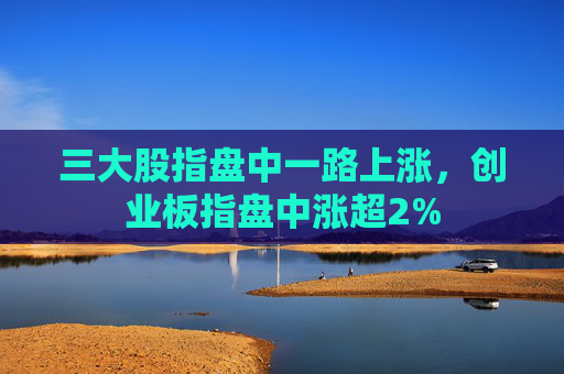 三大股指盘中一路上涨，创业板指盘中涨超2%