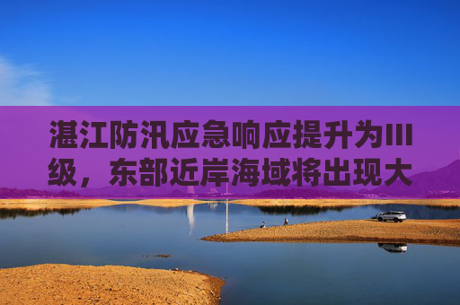 湛江防汛应急响应提升为Ⅲ级，东部近岸海域将出现大浪到巨浪