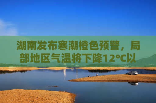 湖南发布寒潮橙色预警，局部地区气温将下降12℃以上