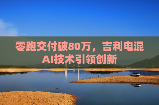 零跑交付破80万，吉利电混AI技术引领创新