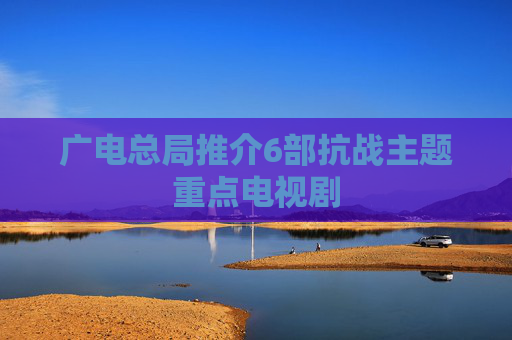 广电总局推介6部抗战主题重点电视剧