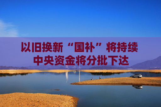 以旧换新“国补”将持续 中央资金将分批下达