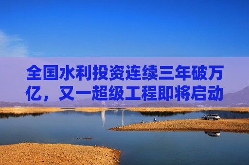 全国水利投资连续三年破万亿，又一超级工程即将启动