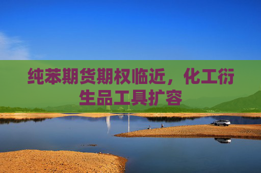 纯苯期货期权临近，化工衍生品工具扩容