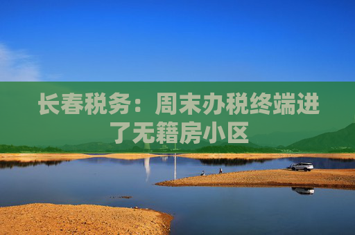长春税务：周末办税终端进了无籍房小区