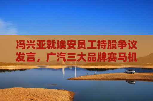 冯兴亚就埃安员工持股争议发言，广汽三大品牌赛马机制启动